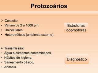 Protozoários
 Conceito:
• Variam de 2 a 1000 µm,
• Unicelulares,
• Heterotróficos (ambiente externo),
 Transmissão:
• Água e alimentos contaminados,
• Hábitos de higiene,
• Saneamento básico,
• Animais.
Estruturas
locomotoras
Diagnóstico
 