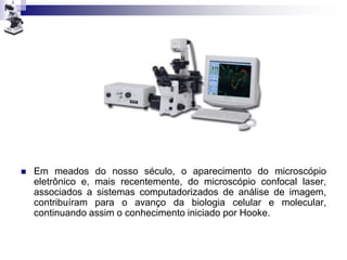  Em meados do nosso século, o aparecimento do microscópio
eletrônico e, mais recentemente, do microscópio confocal laser,
associados a sistemas computadorizados de análise de imagem,
contribuíram para o avanço da biologia celular e molecular,
continuando assim o conhecimento iniciado por Hooke.
 