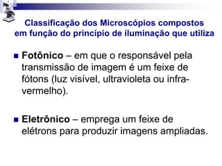 Classificação dos Microscópios compostos
em função do princípio de iluminação que utiliza
 Fotônico – em que o responsável pela
transmissão de imagem é um feixe de
fótons (luz visível, ultravioleta ou infra-
vermelho).
 Eletrônico – emprega um feixe de
elétrons para produzir imagens ampliadas.
 
