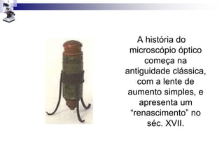 A história do
microscópio óptico
começa na
antiguidade clássica,
com a lente de
aumento simples, e
apresenta um
“renascimento” no
séc. XVII.
 