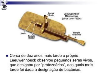  Cerca de dez anos mais tarde o próprio
Leeuwenhoeck observou pequenos seres vivos,
que designou por “protozoários”, aos quais mais
tarde foi dada a designação de bactérias.
 