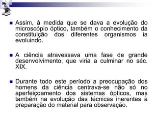  Assim, à medida que se dava a evolução do
microscópio óptico, também o conhecimento da
constituição dos diferentes organismos ia
evoluindo.
 A ciência atravessava uma fase de grande
desenvolvimento, que viria a culminar no séc.
XIX.
 Durante todo este período a preocupação dos
homens da ciência centrava-se não só no
aperfeiçoamento dos sistemas ópticos, mas
também na evolução das técnicas inerentes à
preparação do material para observação.
 