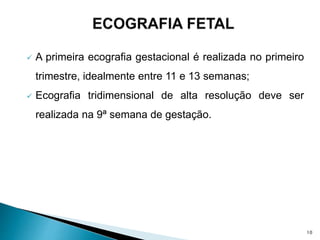  A primeira ecografia gestacional é realizada no primeiro
trimestre, idealmente entre 11 e 13 semanas;
 Ecografia tridimensional de alta resolução deve ser
realizada na 9ª semana de gestação.
10
 