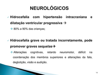  Hidrocefalia com hipertensão intracraniana e
dilatação ventricular progressiva 
 80% a 90% das crianças;
 Hidrocefalia grave ou tratada incorretamente, pode
promover graves sequelas
 Alterações cognitivas, retardo neuromotor, déficit na
coordenação dos membros superiores e alterações da fala,
deglutição, visão e audição.
18
 