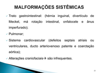  Trato gastrointestinal: (hérnia inguinal, divertículo de
Meckel, má rotação intestinal, onfalocele e ânus
imperfurado);
 Pulmonar;
 Sistema cardiovascular (defeitos septais atriais ou
ventriculares, ducto arteriovenoso patente e coarctação
aórtica);
 Alterações craniofaciais são infrequentes.
22
 