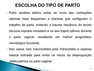  Parto cesáreo eletivo antes do início das contrações
uterinas mais frequentes e intensas que configuram o
trabalho de parto, evitando o trauma mecânico do tecido
nervoso exposto intraútero e no seu trajeto pélvico durante
o parto vaginal, resultando em melhor prognóstico
neurológico funcional;
 Nos casos com macrocefalia pela hidrocefalia a cesárea
estaria indicada para evitar os riscos da desproporção
céfalo-pélvica no parto vaginal.
25
 