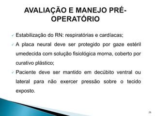  Estabilização do RN: respiratórias e cardíacas;
 A placa neural deve ser protegido por gaze estéril
umedecida com solução fisiológica morna, coberto por
curativo plástico;
 Paciente deve ser mantido em decúbito ventral ou
lateral para não exercer pressão sobre o tecido
exposto.
26
 