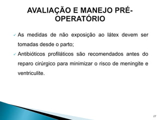  As medidas de não exposição ao látex devem ser
tomadas desde o parto;
 Antibióticos profiláticos são recomendados antes do
reparo cirúrgico para minimizar o risco de meningite e
ventriculite.
27
 