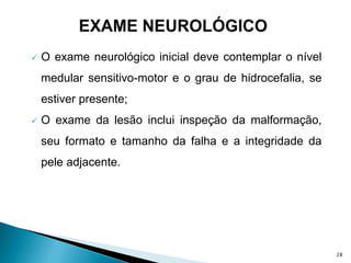  O exame neurológico inicial deve contemplar o nível
medular sensitivo-motor e o grau de hidrocefalia, se
estiver presente;
 O exame da lesão inclui inspeção da malformação,
seu formato e tamanho da falha e a integridade da
pele adjacente.
28
 