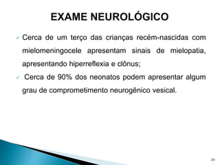  Cerca de um terço das crianças recém-nascidas com
mielomeningocele apresentam sinais de mielopatia,
apresentando hiperreflexia e clônus;
 Cerca de 90% dos neonatos podem apresentar algum
grau de comprometimento neurogênico vesical.
29
 