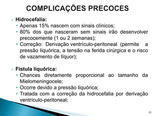  Hidrocefalia:
• Apenas 15% nascem com sinais clínicos;
• 80% dos que nasceram sem sinais irão desenvolver
precocemente (1 ou 2 semanas);
• Correção: Derivação ventrículo-peritoneal (permite a
pressão liquórica, a tensão na ferida cirúrgica e o risco
de vazamento de líquor);
 Fistula liquórica:
• Chances diretamente proporcional ao tamanho da
Mielomeningocele;
• Ocorre devido a pressão liquórica;
• Tratada com a correção da hidrocefalia por derivação
ventrículo-peritoneal;
36
 