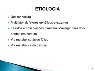  Desconhecida
 Multifatorial, fatores genéticos e externos
 Estudos e observações parecem convergir para dois
pontos em comum
 Via metabólica ácido fólico
 Via metabólica da glicose
4
 