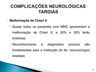  Malformação de Chiari II:
• Quase todos os pacientes com MMC apresentam a
malformação de Chiari II, e 20% a 30% terão
sintomas;
• Reconhecimento e diagnóstico precoce são
fundamentais para a instituição do tto. neurocirúrgico
imediato;
40
 