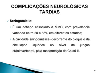  Seringomielia:
• É um achado associado à MMC, com prevalência
variando entre 20 e 53% em diferentes estudos;
• A cavidade siringomiélica- decorrente do bloqueio da
circulação liquórica ao nível da junção
crâniovertebral, pela malformação de Chiari II.
41
 