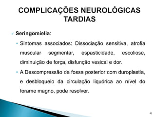  Seringomielia:
• Sintomas associados: Dissociação sensitiva, atrofia
muscular segmentar, espasticidade, escoliose,
diminuição de força, disfunção vesical e dor.
• A Descompressão da fossa posterior com duroplastia,
e desbloqueio da circulação liquórica ao nível do
forame magno, pode resolver.
42
 