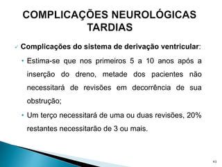  Complicações do sistema de derivação ventricular:
• Estima-se que nos primeiros 5 a 10 anos após a
inserção do dreno, metade dos pacientes não
necessitará de revisões em decorrência de sua
obstrução;
• Um terço necessitará de uma ou duas revisões, 20%
restantes necessitarão de 3 ou mais.
43
 