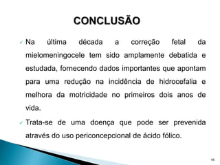  Na última década a correção fetal da
mielomeningocele tem sido amplamente debatida e
estudada, fornecendo dados importantes que apontam
para uma redução na incidência de hidrocefalia e
melhora da motricidade no primeiros dois anos de
vida.
 Trata-se de uma doença que pode ser prevenida
através do uso periconcepcional de ácido fólico.
46
 