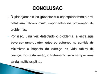 • O planejamento da gravidez e o acompanhamento pré-
natal são fatores muito importantes na prevenção de
problemas.
• Por isso, uma vez detectado o problema, a estratégia
deve ser empreender todos os esforços no sentido de
minimizar o impacto da doença na vida futura da
criança. Por esta razão, o tratamento será sempre uma
tarefa multidisciplinar.
CONCLUSÃO
47
 