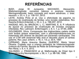 1. BIZZI, Jorge W. Junqueira; MACHADO, Alessandro.
Mielomeningocele: conceitos básicos e avanços recentes;
Meningomielocele: basic concepts and recent advances. J. bras.
neurocir, v. 23, n. 2, p. 138-151, 2012.
2. LEITE, Andréa Pinto et al. Uso e efetividade da papaína no
processo de cicatrização de feridas: uma revisão sistemática. Rev
Gaúcha Enferm.[Internet], v. 33, n. 3, p. 198-207, 2012.
3. HADDAD, MCL do; BRUSCHI, L. C.; MARTINS, E. A. P. Influência
do açúcar no processo de cicatrização de incisões cirúrgicas
infectadas. Rev. Latinoam. Enfermagem, v. 8, n. 1, p. 57-65, 2000.
4. GOLDMEIER, Sílvia. Comparaçäo dos triglicerídeos cadeia média
com ácidos graxos essenciais, com o polivinilpirrolidona-iodo no
tratamento das úlceras de decúbito em pacientes cardiopatas; The
use of CTM with essencial fatty acid in decubits ulcers of cardiac
patients. Rev. paul. enferm, v. 16, n. 1/3, p. 30-4, 1997.
5. CIPRIANO, Maria Aneuma Bastos; QUEIROZ, Maria Veraci
Oliveira. Cuidado com a criança portadora de mielomeningocele:
vivência da Famìlia. Revista da Rede de Enfermagem do Nordeste-
Rev Rene, v. 9, n. 4, 2012.
6. SALOMÃO, J. FRANCISCO et al. Malformação de Chiari tipo II
sintomática.Arq Neuropsiquiatr, v. 56, n. 1, p. 98-106, 1998.
49
 