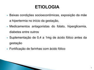  Baixas condições socioeconômicas, exposição da mãe
a hipertermia no início da gestação,
 Medicamentos antagonistas do folato, hiperglicemia,
diabetes entre outros
 Suplementação de 0,4 a 1mg de ácido fólico antes da
gestação
 Fortificação de farinhas com ácido fólico
5
 