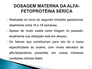 Realizada no início do segundo trimestre gestacional,
idealmente entre 16 e 18 semanas;
 Apesar de muito usada como triagem no passado,
atualmente sua utilização está em desuso;
 Os fatores que contribuíram para isto foi a baixa
especificidade do exame, com níveis elevados de
alfa-fetoproteína presentes em outras inúmeras
condições clínicas fetais.
9
 