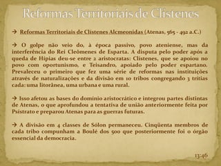 13:46
→ Reformas Territoriais de Clístenes Alcmeonidas (Atenas, 565 - 492 a.C.)
→ O golpe não veio do, à época passivo, povo ateniense, mas da
interferência do Rei Cleômenes de Esparta. A disputa pelo poder após a
queda de Hípias deu-se entre 2 aristocratas: Clístenes, que se apoiou no
povo com oportunismo, e Teisandro, apoiado pelo poder espartano.
Prevaleceu o primeiro que fez uma série de reformas nas instituições
através de naturalizações e da divisão em 10 tribos congregando 3 trítias
cada: uma litorânea, uma urbana e uma rural.
→ Isso afetou as bases do domínio aristocrático e integrou partes distintas
de Atenas, o que aprofundou a tentativa de união anteriormente feita por
Psístrato e preparou Atenas para as guerras futuras.
→ A divisão em 4 classes de Sólon permaneceu. Cinqüenta membros de
cada tribo compunham a Boulé dos 500 que posteriormente foi o órgão
essencial da democracia.
 