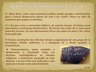 13:46
→ Além disso, criou uma isonomia jurídica dando grandes contribuições
para a futura democracia apesar de não a ter criado. Pouco se sabe do
momento que seguiu as reformas.
→ A lei que criou o ostracismo (Sólon), de autoria incerta, foi básica para
uma futura constituição democrática. Ela fixava um exílio de 10 anos para
possíveis tiranos, foi um instrumento eficaz nas mãos do povo e foi várias
vezes aplicada.
→ Outros resultados das reformas foram a organização de um grupo de 10
estrategos (chefes militares) e a obrigação de a Boulé guardar a
Constituição.
→ Posteriormente, neste caminho à
democracia, o Arcontado entra em
declínio, restringindo-se às funções
religiosas e judiciárias passando as suas
eleições a serem feitas por indicação e não
mais por votação como anteriormente.
 