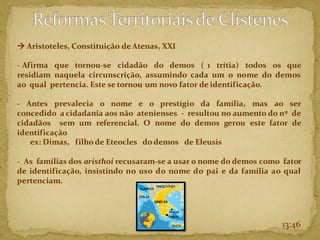 13:46
→ Aristoteles, Constituição de Atenas, XXI
- Afirma que tornou-se cidadão do demos ( 1 trítia) todos os que
residiam naquela circunscrição, assumindo cada um o nome do demos
ao qual pertencia. Este se tornou um novo fator de identificação.
- Antes prevalecia o nome e o prestígio da família, mas ao ser
concedido a cidadania aos não atenienses - resultou no aumento do nº de
cidadãos sem um referencial. O nome do demos gerou este fator de
identificação
ex: Dimas, filho de Eteocles do demos de Eleusis
- As famílias dos aristhoi recusaram-se a usar o nome do demos como fator
de identificação, insistindo no uso do nome do pai e da família ao qual
pertenciam.
 