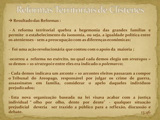 13:46
→ Resultadodas Reformas :
- A reforma territorial quebra a hegemonia das grandes famílias e
permite o estabelecimento da isonomia, ou seja, a igualdade política entre
os atenienses - sem a preocupação com as diferençaseconômicas;
- Foi uma ação revolucionária que contou com oapoio da maioria ;
-ocorreu a reforma no exército, no qual cada demos elegia um strategos =
10 demos = 10 strategoie entre eles era indicado o polemarco;
- Cada demos indicava um arconte = 10 arcontes eleitos passaram a compor
o Tribunal do Areopago, responsável por julgar os crime de guerra,
assassinatos em família, considerar o apelo daqueles indivíduos
prejudicados;
- Esta nova organização baseada na lei visava acabar com a justiça
individual “ olho por olho, dente por dente" - qualquer situação
prejudicial deveria ser trazido a público para a reflexão, discussão e
debate.
 