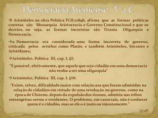13:46
→ Aristóteles na obra Política IV,II:1289b, afirma que as formas políticas
corretas são Monarquia Aristocracia e Governo Constitucional e que os
desvios, ou seja, as formas incorretas são Tirania Oligarquia e
Democracia.
→a Democracia era considerada uma forma incorreta de governo,
criticada pelos aristhoi como Platão, e também Aristóteles, Sócrates e
Aristófanes;
→Aristóteles. Política III, cap. I, §2:
“É possível, efetivamente, que aqueleque seja cidadãoem uma democracia
não venha a ser uma oligarquia”
→Aristóteles. Política III, cap. I, §10:
“Existe, talvez, dificuldademaior com relaçãoaos que foram admitidos na
relação de cidadãos em virtude de uma revolução no governo, como na
época de Clisteno, depois da expulsãodos tiranos, admitiu nas tribos
estrangeiras servos e residentes. O problema, em casos tais, não é conhecer
quem é o cidadão, mas se ele o é justa ou injustamente.”
 