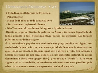 13:46
→ Cidadão após Reformas de Clístenes:
- Pai ateniense
- Maior de 18 anos e ser de condição livre
- Tero nome no registro do demos
- Não Ter cometido nenhuma falta grave – hybris - miasma
-Direito a isegoria (direito de palavra no Ágora), isonomia (igualdade de
todos perante a lei) e isotimia (livre acesso ao exercício das funções
públicas paraadministração);
→ A assembléia popular era realizada em praça pública ou Ágora, um
símbolo da democracia direta, e, em especial, da democracia ateniense, na
qual todos os cidadãos tinham igual voz e direito a voto. Em Atenas, a
Eclésia se reunia em um local específico, um anfiteatro natural, na colina
denominada Pnyx (em grego: Πνυξ, pronunciado “Pnuks”). Para votar
alguma lei na assembléia, os atenienses não contavam com partidos, pois
não existiam, mas sim com seus parentes ou circulos sociais.
 