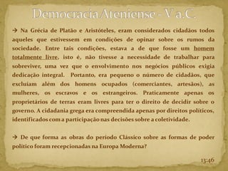 13:46
→ Na Grécia de Platão e Aristóteles, eram considerados cidadãos todos
aqueles que estivessem em condições de opinar sobre os rumos da
sociedade. Entre tais condições, estava a de que fosse um homem
totalmente livre, isto é, não tivesse a necessidade de trabalhar para
sobreviver, uma vez que o envolvimento nos negócios públicos exigia
dedicação integral. Portanto, era pequeno o número de cidadãos, que
excluíam além dos homens ocupados (comerciantes, artesãos), as
mulheres, os escravos e os estrangeiros. Praticamente apenas os
proprietários de terras eram livres para ter o direito de decidir sobre o
governo. A cidadania grega era compreendida apenas por direitos políticos,
identificados coma participaçãonas decisões sobre a coletividade.
→ De que forma as obras do período Clássico sobre as formas de poder
político foram recepcionadas na Europa Moderna?
 
