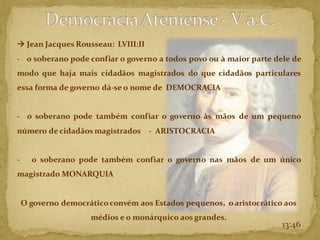 → Jean Jacques Rousseau: LVIII:II
- o soberano pode confiar o governo a todos povo ou à maior parte dele de
modo que haja mais cidadãos magistrados do que cidadãos particulares
essa forma de governo dá-se o nome de DEMOCRACIA
- o soberano pode também confiar o governo às mãos de um pequeno
número de cidadãos magistrados - ARISTOCRACIA
- o soberano pode também confiar o governo nas mãos de um único
magistrado MONARQUIA
O governo democráticoconvém aos Estados pequenos, o aristocrático aos
médios e o monárquico aos grandes.
13:46
 