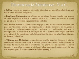 1. Eclésia : votava os decretos da pólis, discutiam as questões administrativas,
financeiras, militares, religiosas;
2. Boulé dos Quinhentos: escolhidos por sorteio no demos, cidadão com 30 anos
ou mais, organizam as leis para serem votadas na Eclésia, recebeiam o nome
de pritanes e recebiam o pagamento de 6 óbolos.
Obs: desde Clístenes, o Tribunal do Areópago - herança arcaica dos arcontes com
poderes vitalícios, atuava na organização política: nomeava os magistrados
(tesoureiro, embaixador,estrategos); aplicava a dokimasia; aplicava a
nomophylaxia ( fiscalizava a aplicação da lei ); atuava como órgão judiciário
e coercitivo. E foi substituído pelo Tribunal dos Heliastas em 462 aC por Efialtes e
ratificado por Péricles.
3. Tribunal dos Heliastas : composição de um júri popular, formam o total de
6ooo candidatos de onde eram sorteados para atuarem como heliatas/juízes em
número de 101,201, 501, 1001 dependendo da gravidade da questão a serem
julgadas ( questões privadas e públicas). Julgava crimes de natureza civil e o de
naturezareligiosaficou com o Tribunal do Areópago;
13:46
 