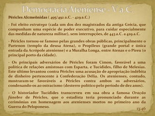 Péricles Alcmeônidas ( 495/492 a.C. - 429 a.C.)
- Foi eleito estratego (cada um dos dez magistrados da antiga Grécia, que
compunham uma espécie de poder executivo, para cuidar especialmente
das medidas de natureza militar), sem interrupções, de 443 a.C. a 429 a.C.
- Péricles tornou-se famoso pelas grandes obras públicas, principalmente o
Partenon (templo da deusa Atena), o Propileus (grande portal e única
entrada da Acrópole ateniense) e a Muralha Longa, entre Atenas e o Pireu (o
principal porto da cidade).
- Os principais adversários de Péricles foram Címon, favorável a uma
política de relações amistosas com Esparta, e Tucídides, filho de Melesias.
Este último levantou contra Péricles uma acusação de apropriação indébita
de dinheiro pertencente à Confederação Délia. Os atenienses, contudo,
mostraram-se favoráveis a Péricles contra ambos os adversários,
condenando-os ao ostracismo (desterro políticopelo período de dez anos).
- O historiador Tucídides transcreveu em sua obra a famosa Oração
fúnebre de Péricles, que o estadista teria pronunciado durante as
cerimônias em homenagem aos atenienses mortos no primeiro ano da
Guerra do Peloponeso. 13:46
 