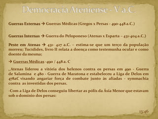 Guerras Externas → Guerras Médicas (Gregos x Persas - 490-448 a.C.)
Guerras Internas → Guerra do Peloponeso (Atenas x Esparta – 431-404 a.C.)
Peste em Atenas → 431- 427 a.C. – estima-se que um terço da população
morreu; Tucídides, livro II relata a doença como testemunha ocular e como
doente da mesma;
→ Guerras Médicas -490 / 448 a. C
. Atenas liderou a vitória dos helenos contra os persas em 490 - Guerra
de Salamina e 480 - Guerra de Maratona e estabeleceu a Liga de Delos em
478aC visando angariar força de combate junto às aliadas - symmachia
contra as investidas dos persas.
-Com a Liga de Delos conseguiu libertar as pólis da Ásia Menor que estavam
sob odomínio dos persas:
13:46
 