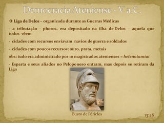 → Liga de Delos – organizada durante as Guerras Médicas
- a tributação - phoros, era depositado na ilha de Delos – aquela que
todos vêem
- cidades com recursos enviavam navios de guerra e soldados
- cidades com poucos recursos: ouro, prata, metais
obs: tudo era administrado por 10 magistrados atenienses = helenotamiai
- Esparta e seus aliados no Peloponeso entram, mas depois se retiram da
Liga
13:46
Busto de Péricles
 