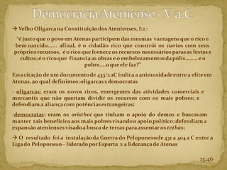 → Velho Oligarcana Constituiçãodos Atenienses, I:2 :
“é justoque o povoem Atenas participemdas mesmas vantagensque o ricoe
bem nascido...... afinal, é o cidadão rico que constrói os navios com seus
próprios recursos, éo ricoque forneceos recursos necessários parasas festas e
cultos;é o ricoque financiaas obras e o embelezamentosdapólis........e o
pobre....oqueele faz?”
Estacitação de um documentode 433/2aC indica a animosidadeentrea eliteem
Atenas,ao qual definimos:oligarcasxdemocratas
- oligarcas: eram os novos ricos, emergentes das atividades comerciais e
mercantis que não queriam dividir os recursos com os mais pobres; e
defendiam a aliançacom potênciasestrangeiras;
-democratas: eram os aristhoi que tinham o apoio do demos e buscavam
manter tais benefíciosaos mais pobresvisandooapoiopolítico;defendiam a
expansãoatenienses visadoa busca de terras paraassentaros tethas;
→ O resultado foia instalaçãoda Guerra do Peloponesode 431 a 404 a C entre a
Ligado Peloponeso– lideradoporEsparta x a liderançade Atenas
13:46
 