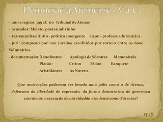 - ano e região: 399 aC no Tribunal de Atenas
- acusador: Meleto, poetae adivinho
- testemunhas: Ânito- políticoemergente Licon - professorde retórica
- juri: composto por 1001 jurados escolhidos por sorteio entre os 6000
Voluntários
- documentação: Xenofontes: Apologiade Sócrates Memoráveis
Platão: Críton Fédon Banquete
Aristófanes: As Nuvens
Que motivações poderiam ter levado uma pólis como a de Atenas,
defensora da liberdade de expressão, da forma democrática de governo,a
coordenar a execução de um cidadão ateniensecomo Sócrates?
13:46
 