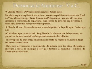 → Claude Mosse. O Processo de Socrates, Zahar, 1990.
Considera que a explicaçãoestaria no contexto político de Atenas no final
do V século. Atenas perdeu a Guerra do Peloponeso - 431-404 aC - saindo
vitoriosa a comunidade espartana, cuja forma de governo era a realeza e
mantinha estreitas relações com os persas.
→ Claude Mosse. Demosthene ou les ambiquités de la politique. Paris,1994,
p.39
- Considera que Atenas saiu fragilizada da Guerra do Peloponeso, os
prejuízos foramcontabilizados pela devastação da colheita,
- Interrupção da exploraçãoda minas de prata na região de Laurion, fuga
em massa de escravos.
- Devemos acrescentar o sentimento de ultraje por ter sido obrigada a
entregar a frota ao inimigo e Ter que destruir a muralha - símbolo de
liberdadee soberania.
13:46
 