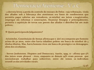 - a derrota levou a perda do controle do tesouro de Delos cuja tributação, vinda
dos aliados sob a liderança dos atenienses era fonte de rendimentos que
permitia pagar salários aos remadores, os misthoi aos juizes e magistrados,
empregar em reformas e construções, financiar liturgias e principalmente,
permitia a aquisição de terras nas posses das aliadas e distribuí-las aos mais
pobres;
→ Quem participoudo Julgamento?
-Aristóteles, Constituição de Atenas afirma que o júri era composto por homens
acima de 30 anos, entre eles havia cidadãos pobres em busca do misthoi de 3
óbolos/diários. Mas, havia homens ricos em busca de prestígio e os demagogos,
além dos sicofantas.
- Steven Jonhstones. Disputes and Democracy. Austin, 1999, 17 : afirma que 5%
dos juizes eram plousoi - ricos, enquanto os demais 95% eram pessoas que
necessitavam trabalhar para sobreviver, entre ele temos os indivíduos
orundios das atividades rurais.
13:46
 