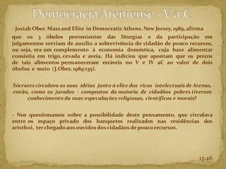 - Josiah Ober. Mass and Elite in DemocraticAthens.New Jersey, 1989,afirma
que os 3 óbolos provenientes das liturgias e da participação em
julgamentos serviam de auxílio a sobrevivência do cidadão de pouco recursos,
ou seja, era um complemento à economia doméstica, cuja base alimentar
consistia em trigo, cevada e aveia. Há indícios que apontam que os preços
de tais alimentos permaneceram estáveis no V e IV aC ao valor de dois
óbolos e meio (J.Ober, 1989:135).
Sócrates circulava as suas idéias junto à elite dos ricos intelectuais de Atenas,
então, como os jurados - compostos da maioria de cidadãos pobres tiveram
conhecimento da suas especulações religiosas, científicas e morais?
- Nos questionamos sobre a possibilidade deste pensamento, que circulava
entre os espaço privado dos banquetes realizados nas residências dos
aristhoi, terchegadoaos ouvidos dos cidadãos de poucorecursos.
13:46
 