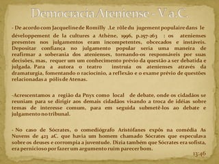 - De acordocom Jacquelinede Romilly .Le rôledu jugementpopulairedans le
développement de la cultures a Athène, 1996, p.257-263 : os atenienses
presentes nos julgamentos eram incompetentes, obcecados e instáveis.
Depositar confiança no julgamento popular seria uma maneira de
reafirmar a soberania dos atenienses, tornando-os responsáveis por suas
decisões, mas, requer um um conhecimento prévio da questão a ser debatida e
julgada. Para a autora o teatro instruía os atenienses através da
dramaturgia, fomentando o raciocínio, a reflexão e o exame prévio de questões
relacionadasa pólisde Atenas.
-Acrescentamos a região da Pnyx como local de debate, onde os cidadãos se
reuniam para se dirigir aos demais cidadãos visando a troca de idéias sobre
temas de interesse comum, para em seguida submetê-los ao debate e
julgamentonotribunal.
- No caso de Sócrates, o comediógrafo Aristófanes expôs na comédia As
Nuvens de 423 aC. que havia um homem chamado Sócrates que especulava
sobre os deuses e corrompia a juventude. Dizia também que Sócrates era sofista,
era perniciosoporfazerum argumentoruim parecerbom.
13:46
 