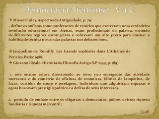 → Moses Finley. AspectosdaAntiguidade, p. 79:
- define os sofistas como professores de retórica que exerceram uma verdadeira
revolução educacional em Atenas, eram profissionais da palavra, oriundo
de diferentes regiões estrangeiras e cobravam um alto preço para ensinar a
habilidadetécnica nouso das palavras nos debates bom.
→ Jacqueline de Romilly. Les Grands sophistes dans L'Athènes de
Péricles.Paris:1988;
→ GiovanniReale. Históriada FilosofiaAntiga.S.P:1993,p. 189)
1. este ensino estava direcionado ao novo rico emergente das atividade
mercantis e do comércio de oficinas de cerâmicas, fábrica de lampârina, de
facas; curtidor de couro e tecelagem. Indivíduos que adquiriram riquezas e
agora buscavam prestígiopolíticoea defesa de seus interesses.
2. período de embate entre os oligarcas x democratas; pobres x ricos; riqueza
fundiáriax riqueza mercantil;
13:46
 