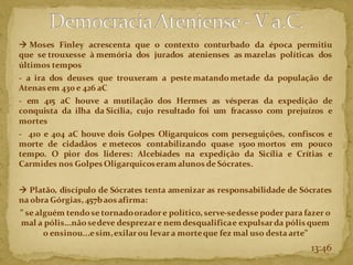 → Moses Finley acrescenta que o contexto conturbado da época permitiu
que se trouxesse à memória dos jurados atenienses as mazelas políticas dos
últimos tempos
- a ira dos deuses que trouxeram a peste matandometade da população de
Atenasem 430 e 426 aC
- em 415 aC houve a mutilação dos Hermes as vésperas da expedição de
conquista da ilha da Sicília, cujo resultado foi um fracasso com prejuízos e
mortes
- 410 e 404 aC houve dois Golpes Oligarquicos com perseguições, confiscos e
morte de cidadãos e metecos contabilizando quase 1500 mortos em pouco
tempo. O pior dos lideres: Alcebíades na expedição da Sicília e Crítias e
Carmides nos Golpes Oligarquicoseram alunos de Sócrates.
→ Platão, discípulo de Sócrates tenta amenizar as responsabilidade de Sócrates
na obra Górgias, 457baos afirma:
” se alguém tendose tornadooradore político, serve-sedesse poder para fazer o
mal a pólis...nãosedeve desprezare nemdesqualificae expulsarda pólis quem
o ensinou...esim,exilarou levara morteque fez mal uso desta arte”
13:46
 