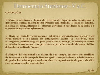 CONCLUSÕES
→ Sócrates admirava a forma de governo de Esparta, não considerava a
democracia radical instituída por Péricles que permitiu a todos os cidadão,
inclusive os desqualificados a atuarem ativamente nas decisões da pólis e a
exercerem cargos de magistratura;
→ Havia no período várias crenças religiosas, principalmente no porto do
Pireu, devido a incidência de estrangeiros (cultos de mistérios, ritos
estrangeiros, práticas mágicas para prejudicar o inimigo, especulação contra
a existência dos deuses) - o porto esta a porta de entrada de novas idéias
debatidas pela elitede Atenas;
→ Sócrates foi testemunho e vítima de seu tempo, em meio aos conflitos
de interesses e a disputa pela liderança política na pólis; houve o deslocamento
do poder dos aristhoi para os demoi além da aproximação de parte da elite
com os interessesdos macedônios.
13:46
 