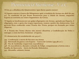 → Em 411, a ditadura dos Quatrocentos (que durou quatro meses)
→ Esparta venceu a Guerra do Peloponeso após a rendição de Atenas em abril de 404
a.C. As condições de paz foram desastrosas para a cidade de Atenas, enquanto
Esparta se convertia no centro hegemônico da Grécia.
→ Seguiu-se imediatamente um golpe oligárquico em Atenas, apoiado por Esparta. A
oligarquia, com o apoio das tropas espartanas, tomou o poder dos democratas. Esse
governo ficou conhecido como Tirania dos Trinta, porque era formado por trinta
oligarcas.
→ A Tirania dos Trinta (durou oito meses) dissolveu a Confederação de Delos e
entregou o resto da frota Ateniense à Esparta.
→ A democracia foi restabelecida em 403 a.C..
399 - Condenação e morte de Sócrates em Atenas
395 - Retomada da guerra com Esparta – Guerra de Corinto (395-387 a.C.)
387 - Paz de Antálcidas (supervisão macedônica)
338 - Os macedônicos, durante o reinado de Felipe, conquistaram a Grécia com a
batalha de Queronéia – Início do Período Helenístico
335 - Alexandre submete Atenas
13:46
 