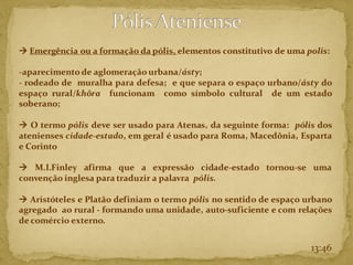 13:46
→ Emergência ou a formação da pólis, elementos constitutivo de uma polis:
-aparecimento de aglomeração urbana/ásty;
- rodeado de muralha para defesa; e que separa o espaço urbano/ásty do
espaço rural/khõra funcionam como símbolo cultural de um estado
soberano;
→ O termo pólis deve ser usado para Atenas, da seguinte forma: pólis dos
atenienses cidade-estado, em geral é usado para Roma, Macedônia, Esparta
e Corinto
→ M.I.Finley afirma que a expressão cidade-estado tornou-se uma
convenção inglesa para traduzir a palavra pólis.
→ Aristóteles e Platão definiam o termo pólis no sentido de espaço urbano
agregado ao rural - formando uma unidade, auto-suficiente e com relações
de comércio externo.
 
