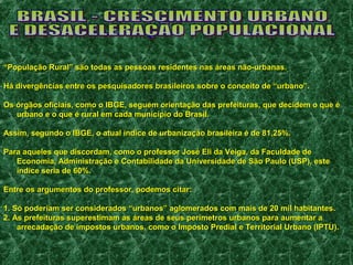 ““População Rural” são todas as pessoas residentes nnaass áárreeaass nnããoo--uurrbbaannaass.. 
HHáá ddiivveerrggêênncciiaass eennttrree ooss ppeessqquuiissaaddoorreess bbrraassiilleeiirrooss ssoobbrree oo ccoonncceeiittoo ddee ““uurrbbaannoo””.. 
OOss óórrggããooss ooffiicciiaaiiss,, ccoommoo oo IIBBGGEE,, sseegguueemm oorriieennttaaççããoo ddaass pprreeffeeiittuurraass,, qquuee ddeecciiddeemm oo qquuee éé 
uurrbbaannoo ee oo qquuee éé rruurraall eemm ccaaddaa mmuunniiccííppiioo ddoo BBrraassiill.. 
AAssssiimm,, sseegguunnddoo oo IIBBGGEE,, oo aattuuaall íínnddiiccee ddee uurrbbaanniizzaaççããoo bbrraassiilleeiirraa éé ddee 8811,,2255%%.. 
PPaarraa aaqquueelleess qquuee ddiissccoorrddaamm,, ccoommoo oo pprrooffeessssoorr JJoosséé EEllii ddaa VVeeiiggaa,, ddaa FFaaccuullddaaddee ddee 
EEccoonnoommiiaa,, AAddmmiinniissttrraaççããoo ee CCoonnttaabbiilliiddaaddee ddaa UUnniivveerrssiiddaaddee ddee SSããoo PPaauulloo (UUSSPP)),, eessttee 
íínnddiiccee sseerriiaa ddee 6600%%.. 
EEnnttrree ooss aarrgguummeennttooss ddoo pprrooffeessssoorr,, ppooddeemmooss cciittaarr:: 
11.. SSóó ppooddeerriiaamm sseerr ccoonnssiiddeerraaddooss ““uurrbbaannooss”” aagglloommeerraaddooss ccoomm mmaaiiss ddee 2200 mmiill hhaabbiittaanntteess.. 
22.. AAss pprreeffeeiittuurraass ssuuppeerreessttiimmaamm aass áárreeaass ddee sseeuuss ppeerríímmeettrrooss uurrbbaannooss ppaarraa aauummeennttaarr aa 
aarrrreeccaaddaaççããoo ddee iimmppoossttooss uurrbbaannooss,, ccoommoo oo IImmppoossttoo PPrreeddiiaall ee TTeerrrriittoorriiaall UUrrbbaannoo (IIPPTTUU)).. 
 