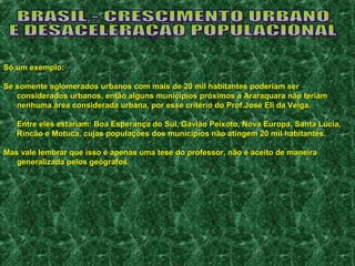 SSóó uumm eexxeemmpplloo:: 
SSee ssoommeennttee aagglloommeerraaddooss uurrbbaannooss ccoomm mmaaiiss ddee 2200 mmiill hhaabbiittaanntteess ppooddeerriiaamm sseerr 
ccoonnssiiddeerraaddooss uurrbbaannooss,, eennttããoo aallgguunnss mmuunniiccííppiiooss pprróóxxiimmooss aa AArraarraaqquuaarraa nnããoo tteerriiaamm 
nneennhhuummaa áárreeaa ccoonnssiiddeerraaddaa uurrbbaannaa,, ppoorr eessssee ccrriittéérriioo ddoo PPrrooff..JJoosséé EEllii ddaa VVeeiiggaa.. 
EEnnttrree eelleess eessttaarriiaamm:: BBooaa EEssppeerraannççaa ddoo SSuull,, GGaavviiããoo PPeeiixxoottoo,, NNoovvaa EEuurrooppaa,, SSaannttaa LLúúcciiaa,, 
RRiinnccããoo ee MMoottuuccaa,, ccuujjaass ppooppuullaaççõõeess ddooss mmuunniiccííppiiooss nnããoo aattiinnggeemm 2200 mmiill hhaabbiittaanntteess.. 
MMaass vvaallee lleemmbbrraarr qquuee iissssoo éé aappeennaass uummaa tteessee ddoo pprrooffeessssoorr,, nnããoo éé aacceeiittoo ddee mmaanneeiirraa 
ggeenneerraalliizzaaddaa ppeellooss ggeeóóggrraaffooss.. 
 